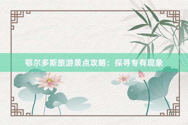 鄂尔多斯旅游景点攻略:探寻专有现象