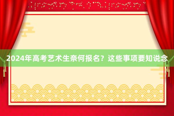 2024年高考艺术生奈何报名？这些事项要知说念