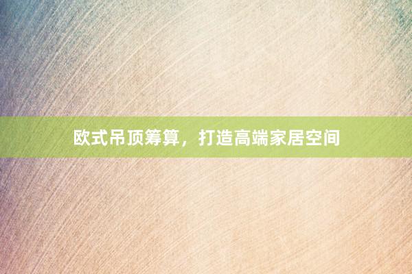 欧式吊顶筹算，打造高端家居空间